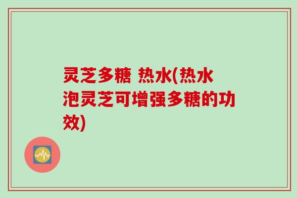 灵芝多糖 热水(热水泡灵芝可增强多糖的功效)