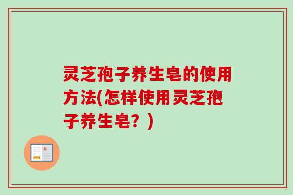 灵芝孢子养生皂的使用方法(怎样使用灵芝孢子养生皂？)