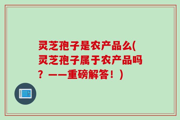 灵芝孢子是农产品么(灵芝孢子属于农产品吗？——重磅解答！)