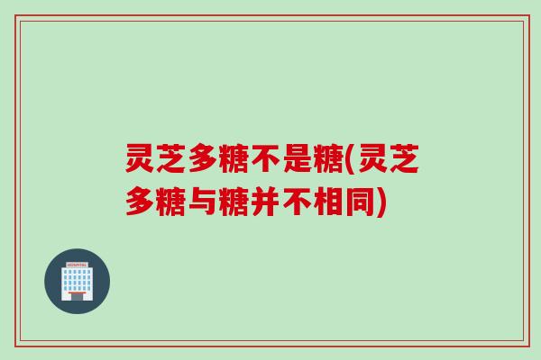 灵芝多糖不是糖(灵芝多糖与糖并不相同)