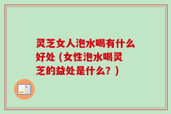 灵芝女人泡水喝有什么好处 (女性泡水喝灵芝的益处是什么?) 灵芝女人泡水喝有什么好处 (女性泡水喝灵芝的益处是什么?)