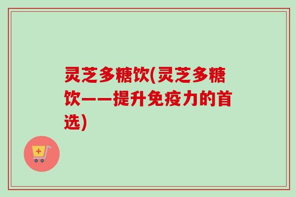 灵芝多糖饮(灵芝多糖饮——提升免疫力的首选) 灵芝多糖饮(灵芝多糖饮——提升免疫力的首选)