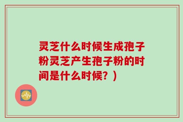 灵芝什么时候生成孢子粉灵芝产生孢子粉的时间是什么时候？)