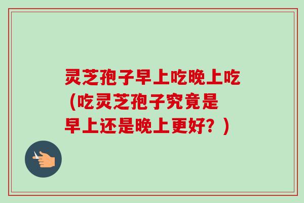 灵芝孢子早上吃晚上吃 (吃灵芝孢子究竟是早上还是晚上更好？)