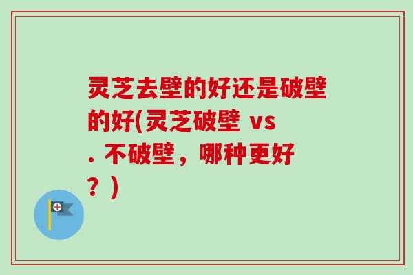 灵芝去壁的好还是破壁的好(灵芝破壁 vs. 不破壁，哪种更好？)