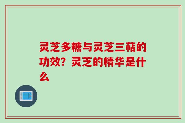 灵芝多糖与灵芝三萜的功效？灵芝的精华是什么