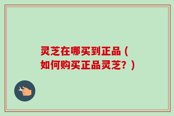 灵芝在哪买到正品 (如何购买正品灵芝?) 灵芝在哪买到正品 (如何购买正品灵芝?)