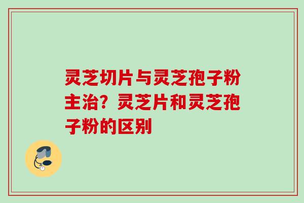 灵芝切片与灵芝孢子粉主治？灵芝片和灵芝孢子粉的区别