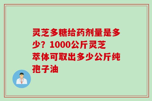 灵芝多糖给药剂量是多少？1000公斤灵芝萃体可取出多少公斤纯孢子油