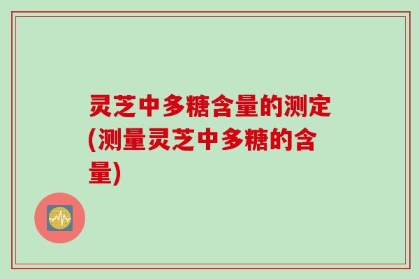 灵芝中多糖含量的测定(测量灵芝中多糖的含量)