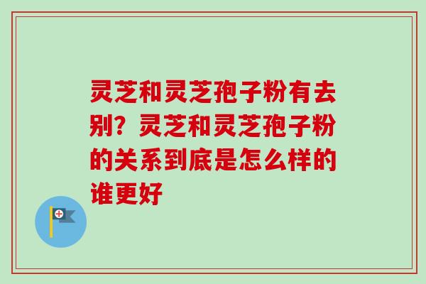 灵芝和灵芝孢子粉有去别？灵芝和灵芝孢子粉的关系到底是怎么样的谁更好