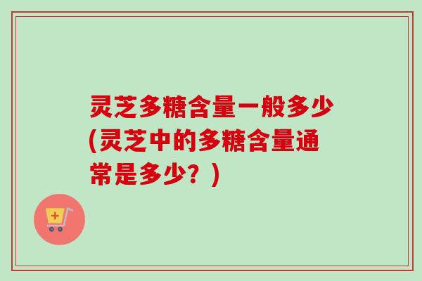 灵芝多糖含量一般多少(灵芝中的多糖含量通常是多少？)