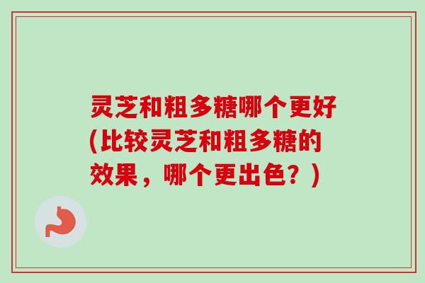 灵芝和粗多糖哪个更好(比较灵芝和粗多糖的效果，哪个更出色？)