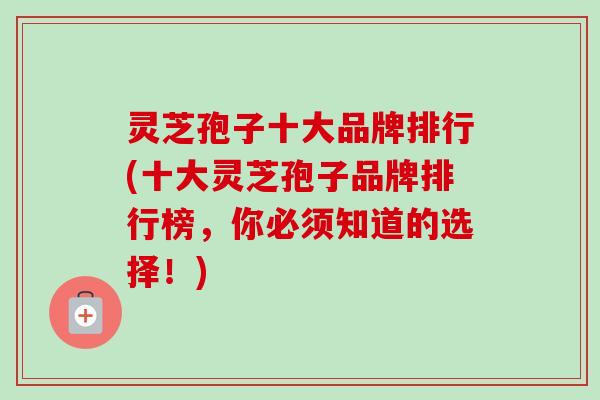 灵芝孢子十大品牌排行(十大灵芝孢子品牌排行榜，你必须知道的选择！)