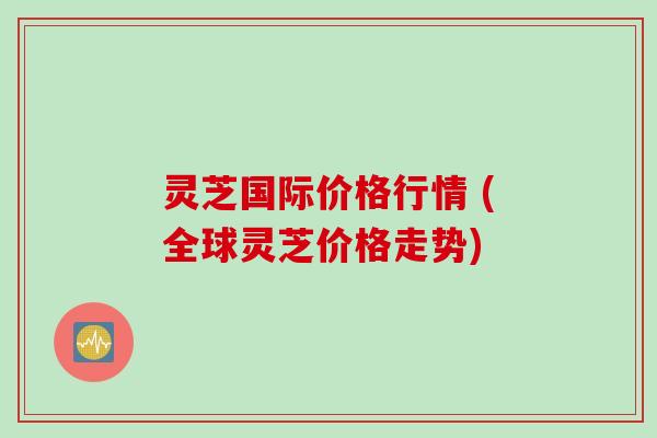灵芝国际价格行情 (全球灵芝价格走势)
