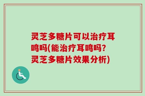灵芝多糖片可以治疗耳鸣吗(能治疗耳鸣吗？灵芝多糖片效果分析)