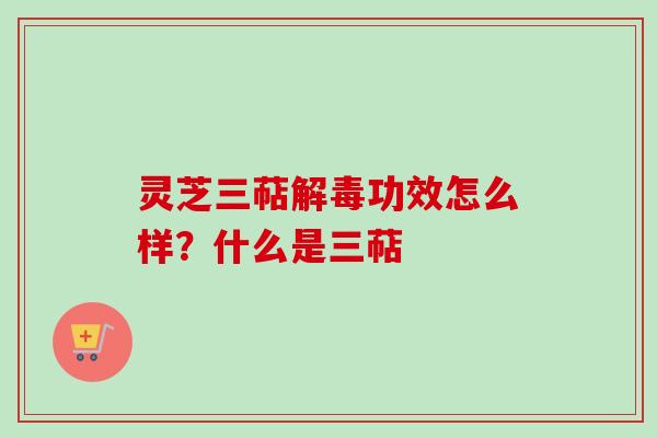 灵芝三萜解毒功效怎么样？什么是三萜
