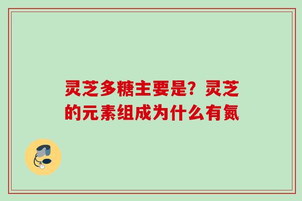 灵芝多糖主要是？灵芝的元素组成为什么有氮