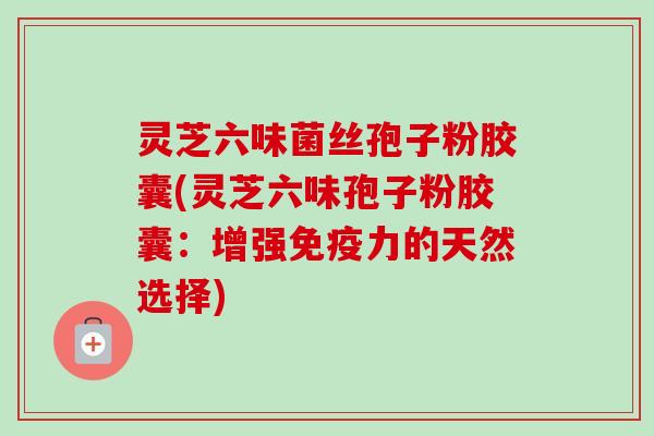 灵芝六味菌丝孢子粉胶囊(灵芝六味孢子粉胶囊：增强免疫力的天然选择)