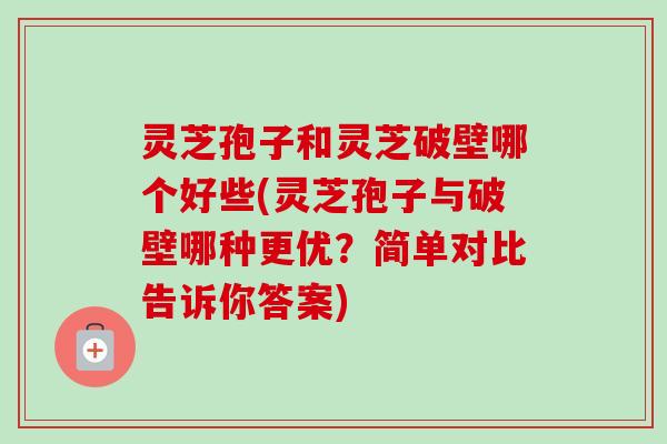灵芝孢子和灵芝破壁哪个好些(灵芝孢子与破壁哪种更优？简单对比告诉你答案)