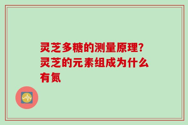 灵芝多糖的测量原理？灵芝的元素组成为什么有氮