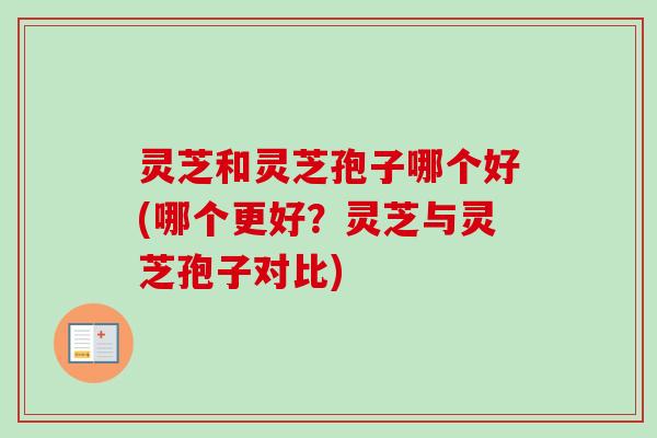 灵芝和灵芝孢子哪个好(哪个更好？灵芝与灵芝孢子对比)