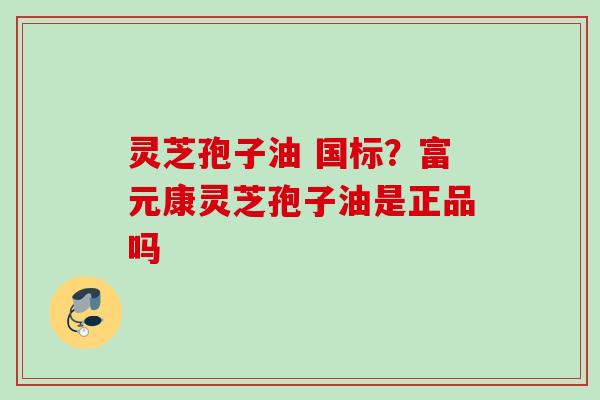 灵芝孢子油 国标?富元康灵芝孢子油是正品吗 灵芝孢子油 国标?富元康灵芝孢子油是正品吗