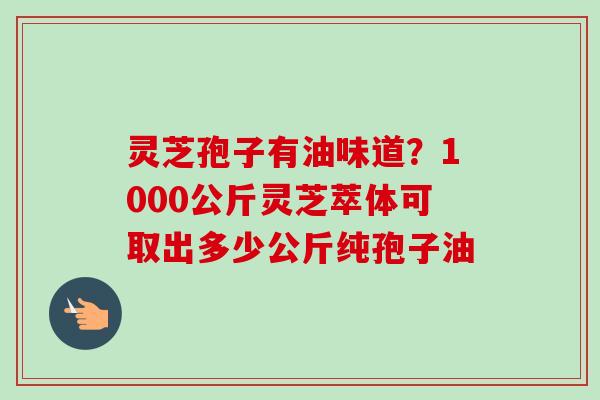 灵芝孢子有油味道？1000公斤灵芝萃体可取出多少公斤纯孢子油