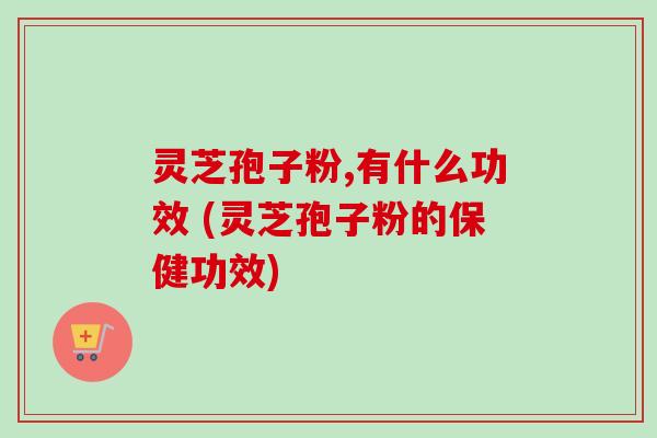 灵芝孢子粉,有什么功效 (灵芝孢子粉的保健功效)