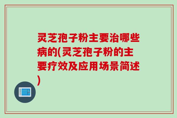 灵芝孢子粉主要治哪些病的(灵芝孢子粉的主要疗效及应用场景简述)