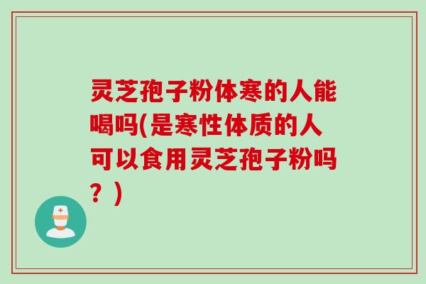 灵芝孢子粉体寒的人能喝吗(是寒性体质的人可以食用灵芝孢子粉吗？)