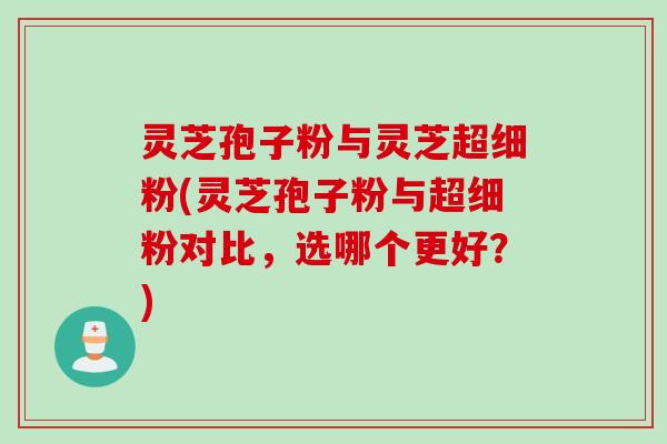 灵芝孢子粉与灵芝超细粉(灵芝孢子粉与超细粉对比，选哪个更好？)