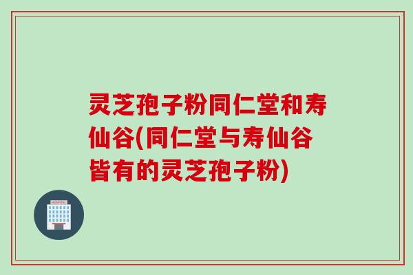 灵芝孢子粉同仁堂和寿仙谷(同仁堂与寿仙谷皆有的灵芝孢子粉)