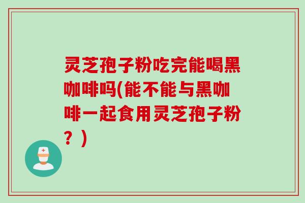 灵芝孢子粉吃完能喝黑咖啡吗(能不能与黑咖啡一起食用灵芝孢子粉？)