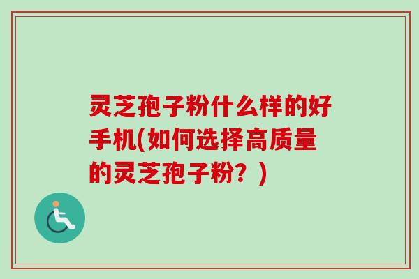 灵芝孢子粉什么样的好手机(如何选择高质量的灵芝孢子粉？)