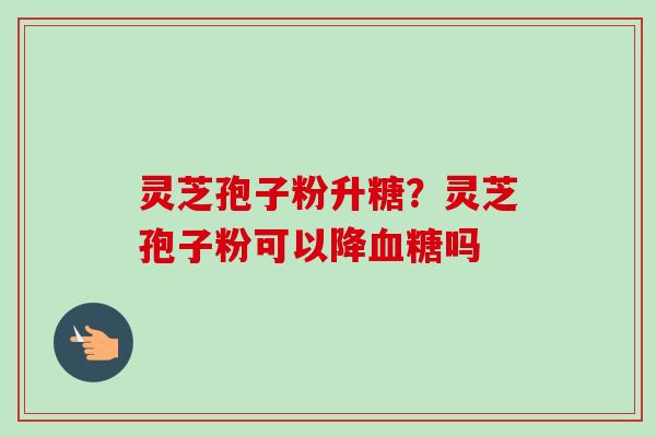 灵芝孢子粉升糖？灵芝孢子粉可以降血糖吗