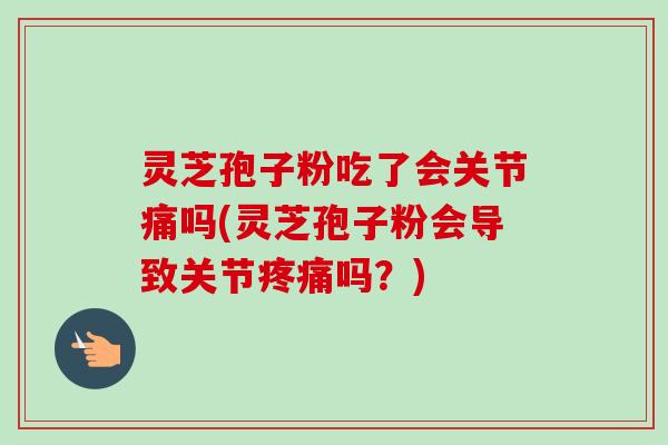 灵芝孢子粉吃了会关节痛吗(灵芝孢子粉会导致关节疼痛吗？)