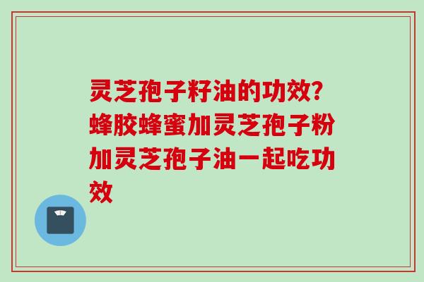 灵芝孢子籽油的功效？蜂胶蜂蜜加灵芝孢子粉加灵芝孢子油一起吃功效