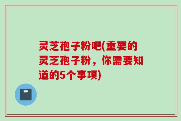 灵芝孢子粉吧(重要的灵芝孢子粉，你需要知道的5个事项)
