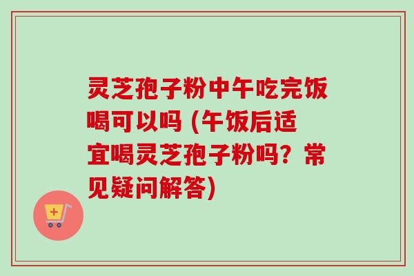 灵芝孢子粉中午吃完饭喝可以吗 (午饭后适宜喝灵芝孢子粉吗？常见疑问解答)