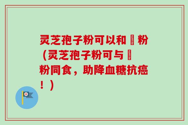 灵芝孢子粉可以和篸粉 (灵芝孢子粉可与篸粉同食，助降抗！)
