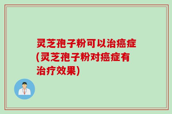 灵芝孢子粉可以治癌症(灵芝孢子粉对癌症有治疗效果)
