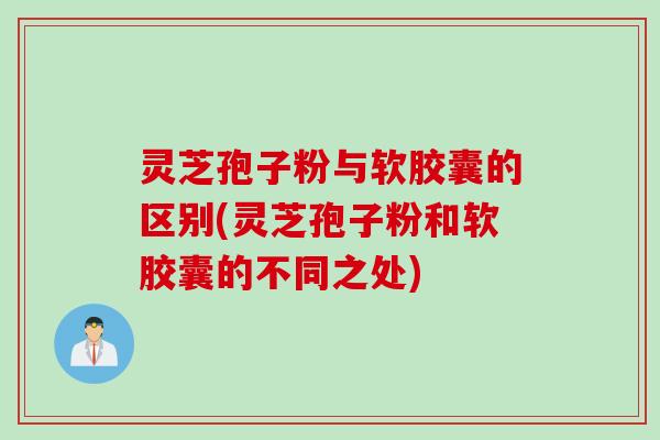 灵芝孢子粉与软胶囊的区别(灵芝孢子粉和软胶囊的不同之处)