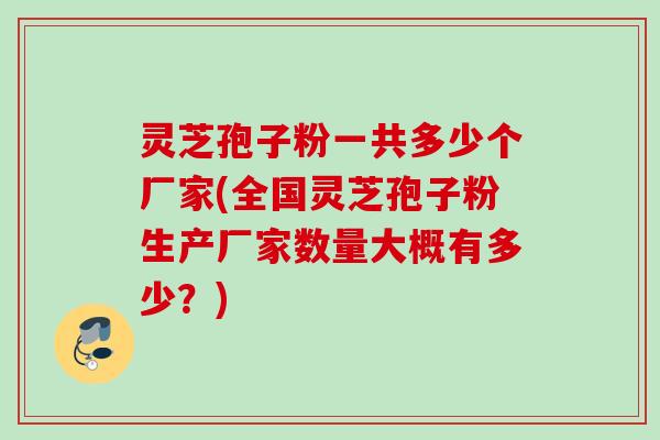 灵芝孢子粉一共多少个厂家(全国灵芝孢子粉生产厂家数量大概有多少？)