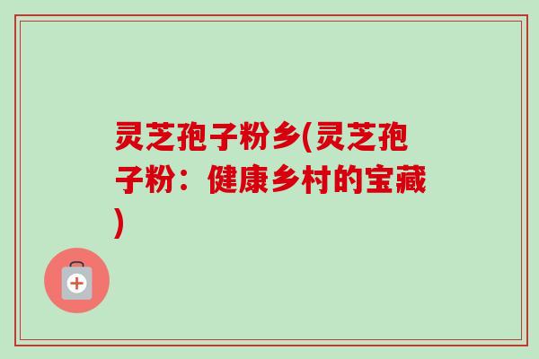灵芝孢子粉乡(灵芝孢子粉:健康乡村的宝藏) 灵芝孢子粉乡(灵芝孢子粉:健康乡村的宝藏)