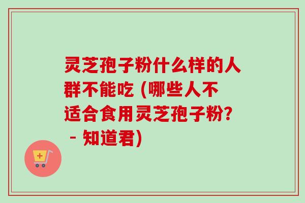 灵芝孢子粉什么样的人群不能吃 (哪些人不适合食用灵芝孢子粉？ - 知道君)
