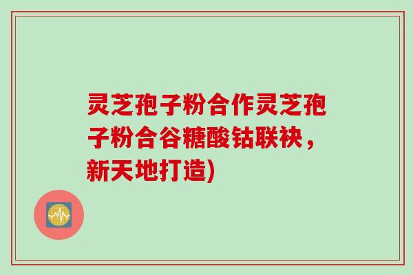 灵芝孢子粉合作灵芝孢子粉合谷糖酸钴联袂，新天地打造)