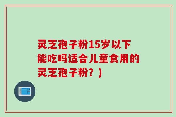 灵芝孢子粉15岁以下能吃吗适合儿童食用的灵芝孢子粉？)