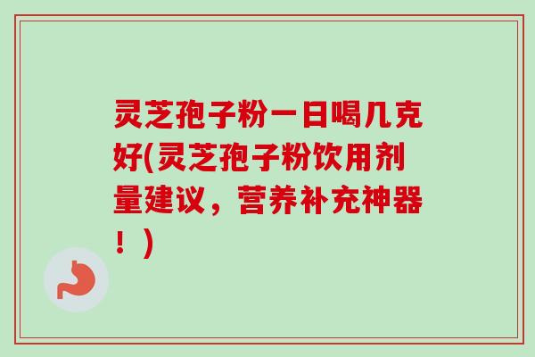 灵芝孢子粉一日喝几克好(灵芝孢子粉饮用剂量建议，营养补充神器！)