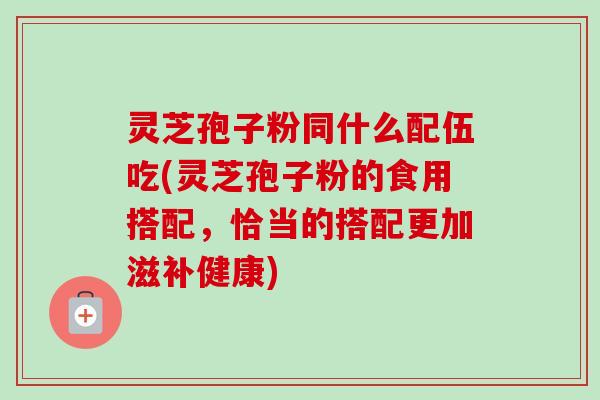 灵芝孢子粉同什么配伍吃(灵芝孢子粉的食用搭配，恰当的搭配更加滋补健康)